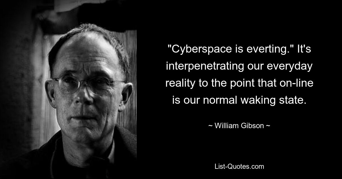 "Cyberspace is everting." It's interpenetrating our everyday reality to the point that on-line is our normal waking state. — © William Gibson