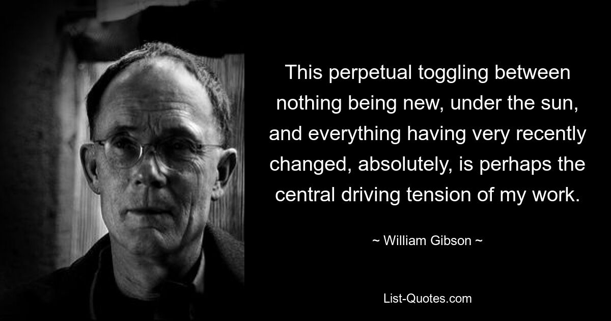 This perpetual toggling between nothing being new, under the sun, and everything having very recently changed, absolutely, is perhaps the central driving tension of my work. — © William Gibson