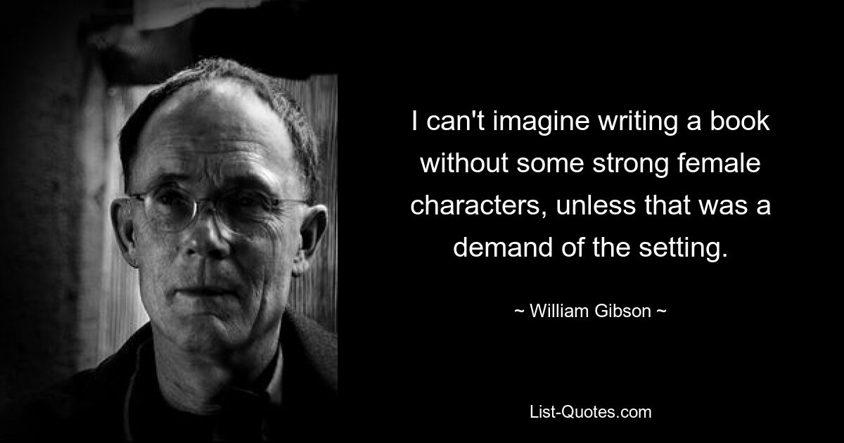 I can't imagine writing a book without some strong female characters, unless that was a demand of the setting. — © William Gibson