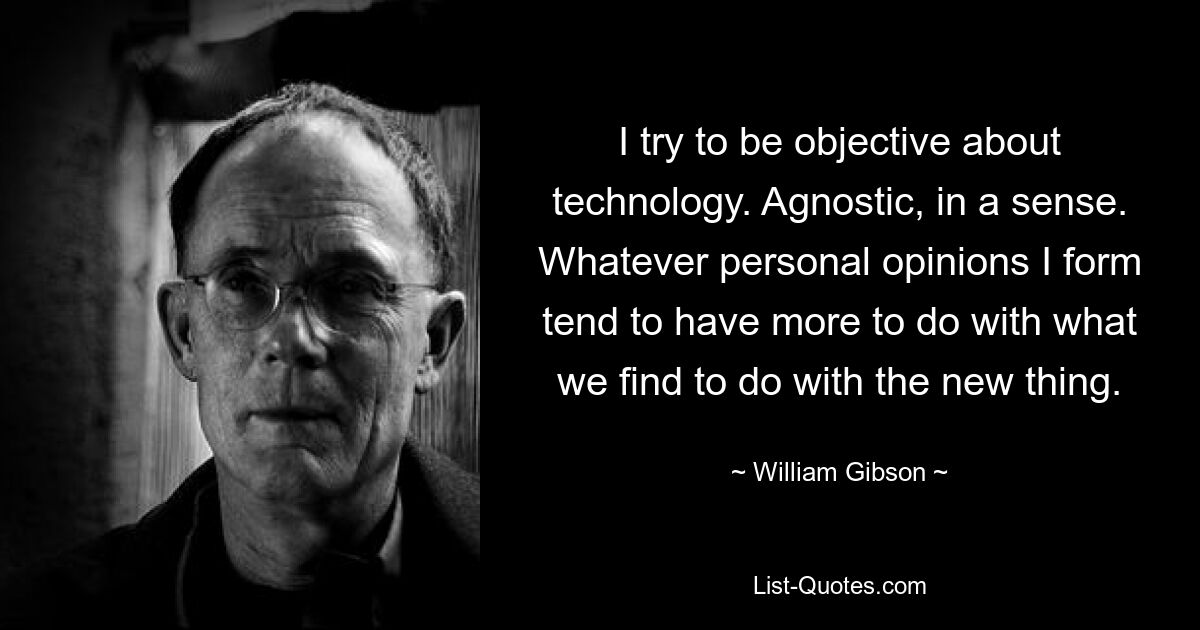 I try to be objective about technology. Agnostic, in a sense. Whatever personal opinions I form tend to have more to do with what we find to do with the new thing. — © William Gibson