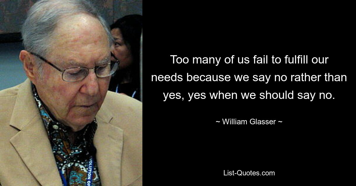 Too many of us fail to fulfill our needs because we say no rather than yes, yes when we should say no. — © William Glasser