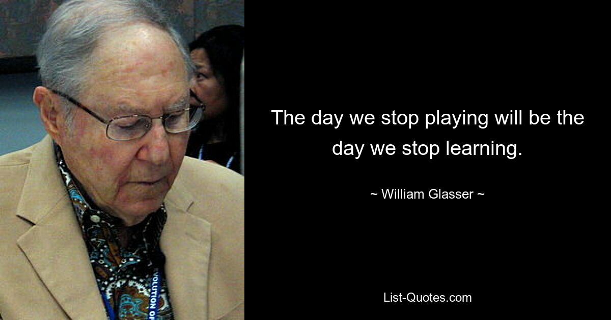 The day we stop playing will be the day we stop learning. — © William Glasser