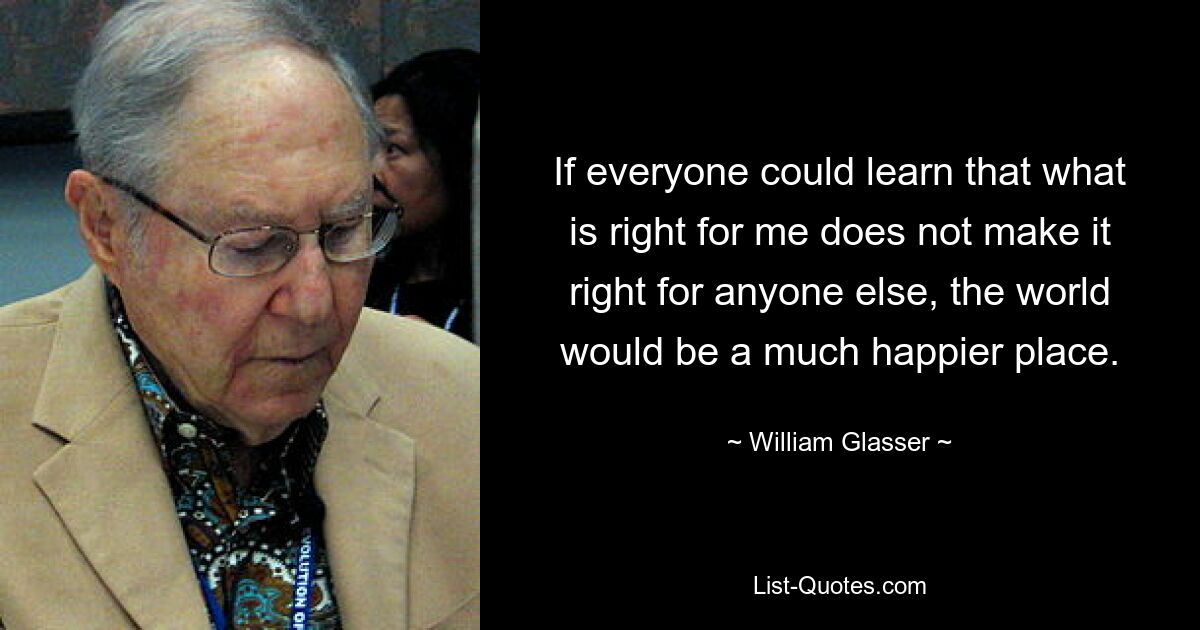 If everyone could learn that what is right for me does not make it right for anyone else, the world would be a much happier place. — © William Glasser