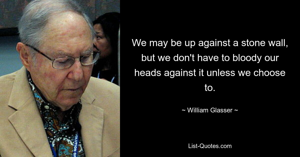 We may be up against a stone wall, but we don't have to bloody our heads against it unless we choose to. — © William Glasser