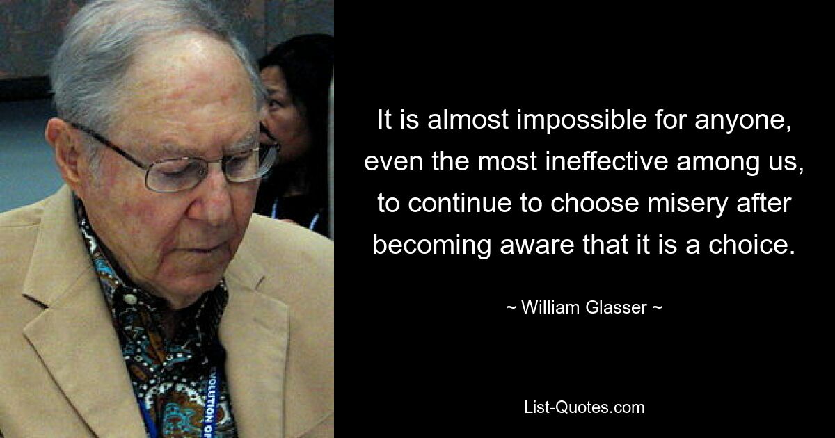 It is almost impossible for anyone, even the most ineffective among us, to continue to choose misery after becoming aware that it is a choice. — © William Glasser