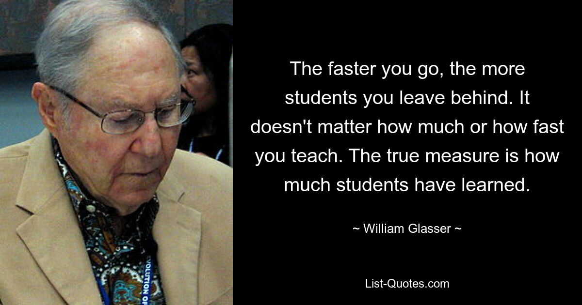 The faster you go, the more students you leave behind. It doesn't matter how much or how fast you teach. The true measure is how much students have learned. — © William Glasser