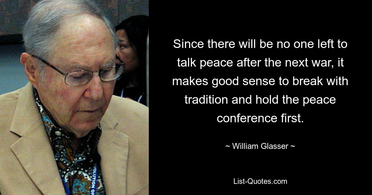 Since there will be no one left to talk peace after the next war, it makes good sense to break with tradition and hold the peace conference first. — © William Glasser