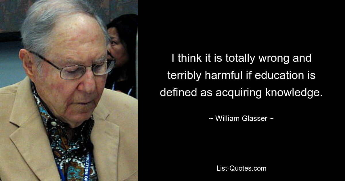 I think it is totally wrong and terribly harmful if education is defined as acquiring knowledge. — © William Glasser