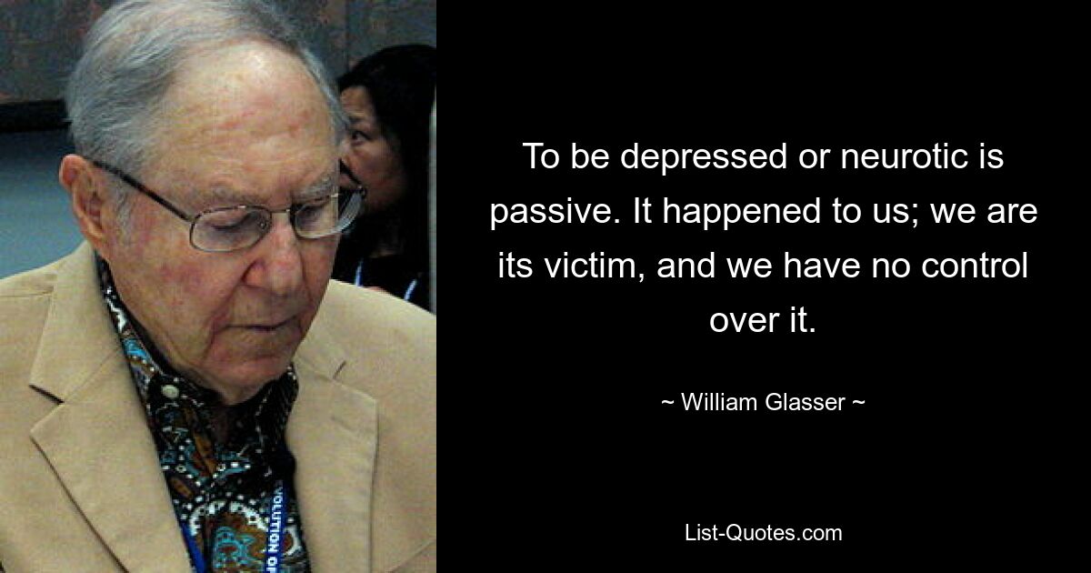 To be depressed or neurotic is passive. It happened to us; we are its victim, and we have no control over it. — © William Glasser