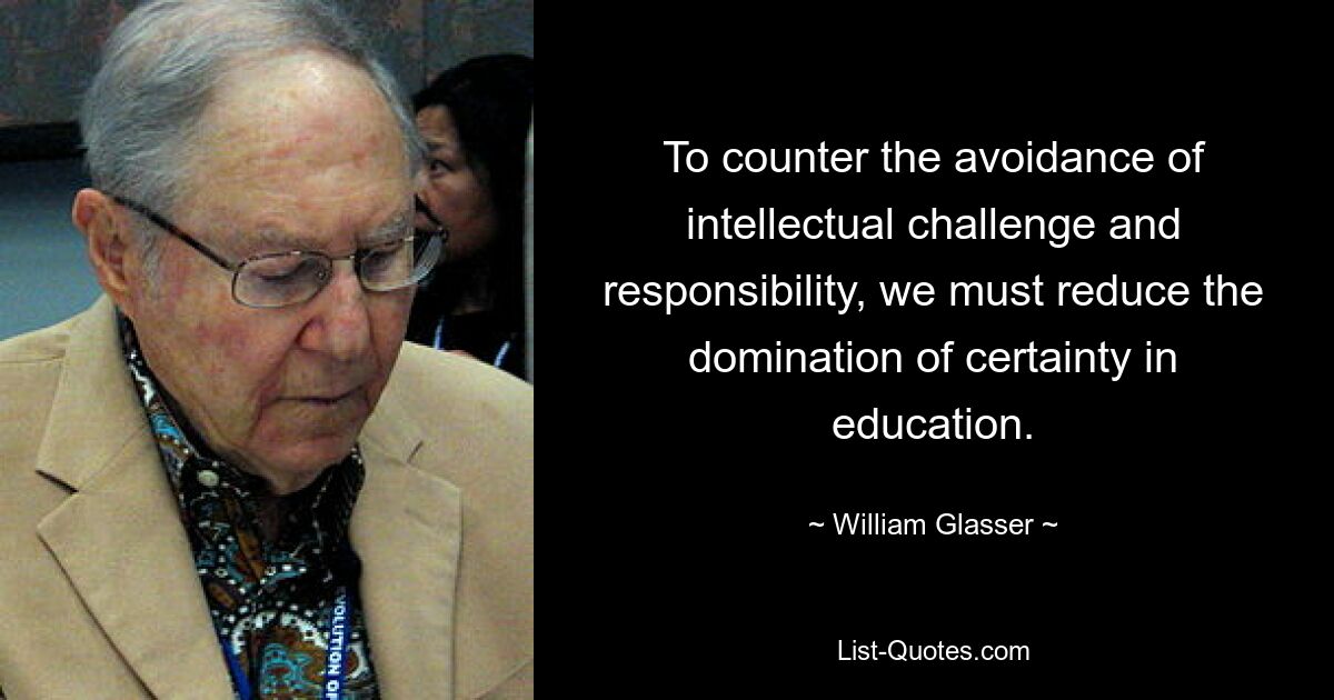 To counter the avoidance of intellectual challenge and responsibility, we must reduce the domination of certainty in education. — © William Glasser