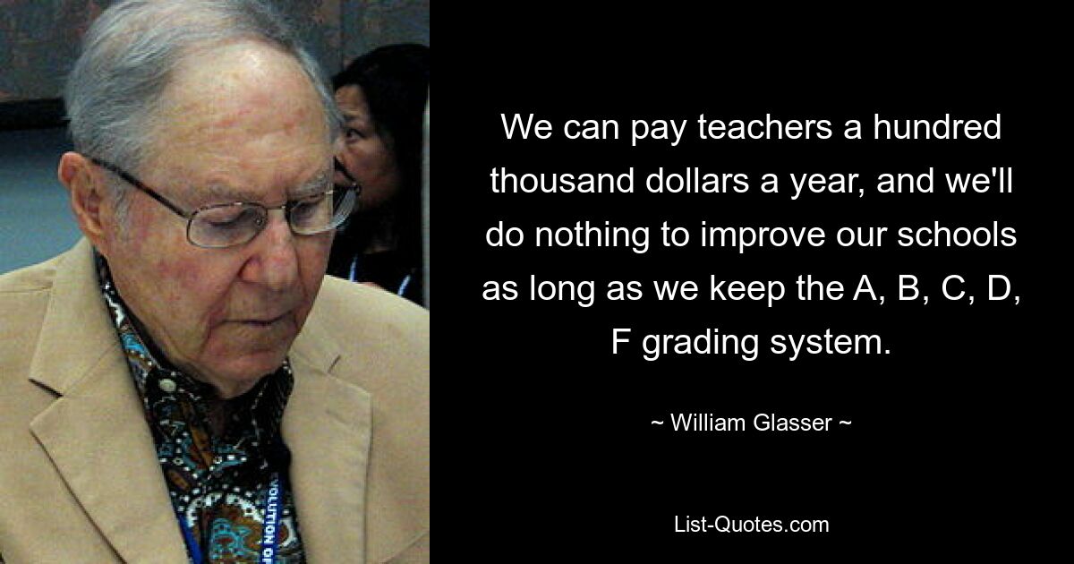 We can pay teachers a hundred thousand dollars a year, and we'll do nothing to improve our schools as long as we keep the A, B, C, D, F grading system. — © William Glasser