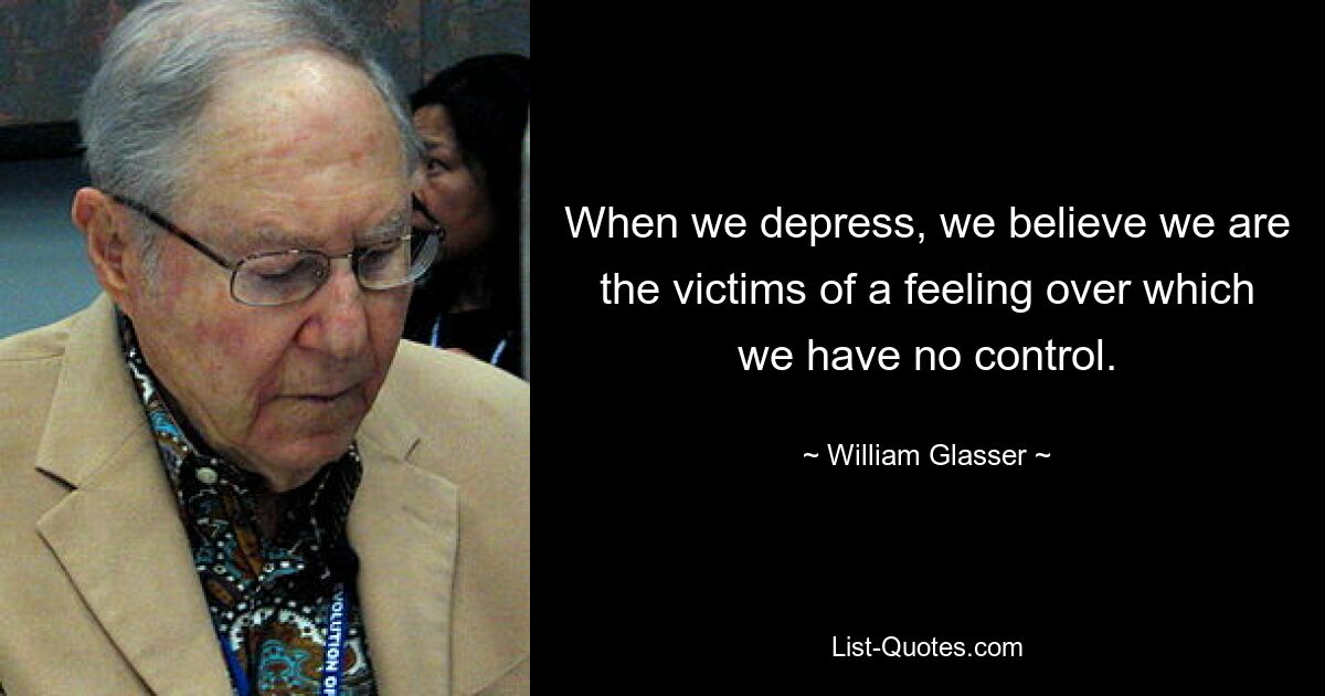 When we depress, we believe we are the victims of a feeling over which we have no control. — © William Glasser