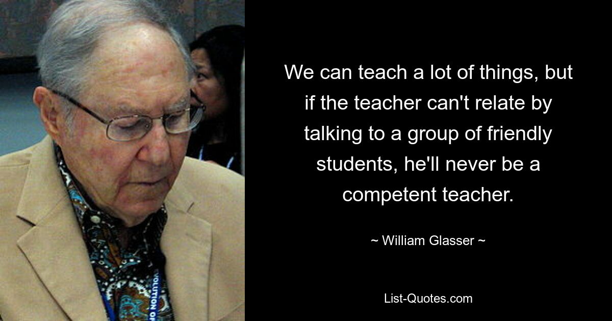 We can teach a lot of things, but if the teacher can't relate by talking to a group of friendly students, he'll never be a competent teacher. — © William Glasser