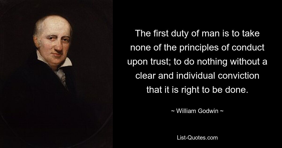 The first duty of man is to take none of the principles of conduct upon trust; to do nothing without a clear and individual conviction that it is right to be done. — © William Godwin