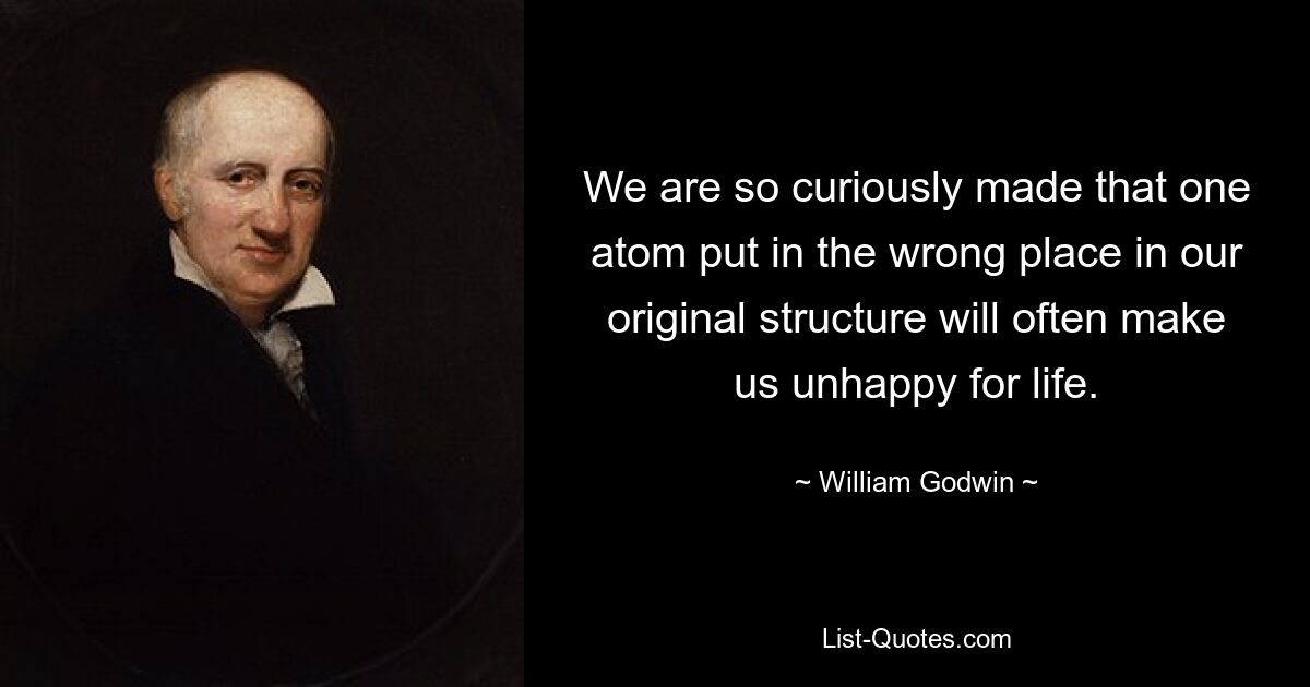 We are so curiously made that one atom put in the wrong place in our original structure will often make us unhappy for life. — © William Godwin