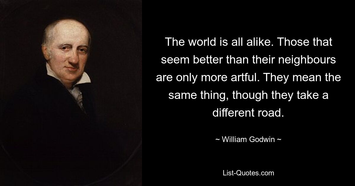 The world is all alike. Those that seem better than their neighbours are only more artful. They mean the same thing, though they take a different road. — © William Godwin