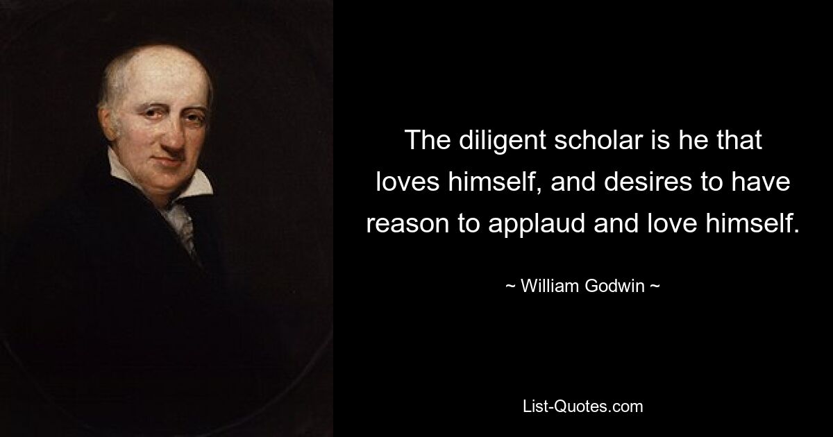 The diligent scholar is he that loves himself, and desires to have reason to applaud and love himself. — © William Godwin