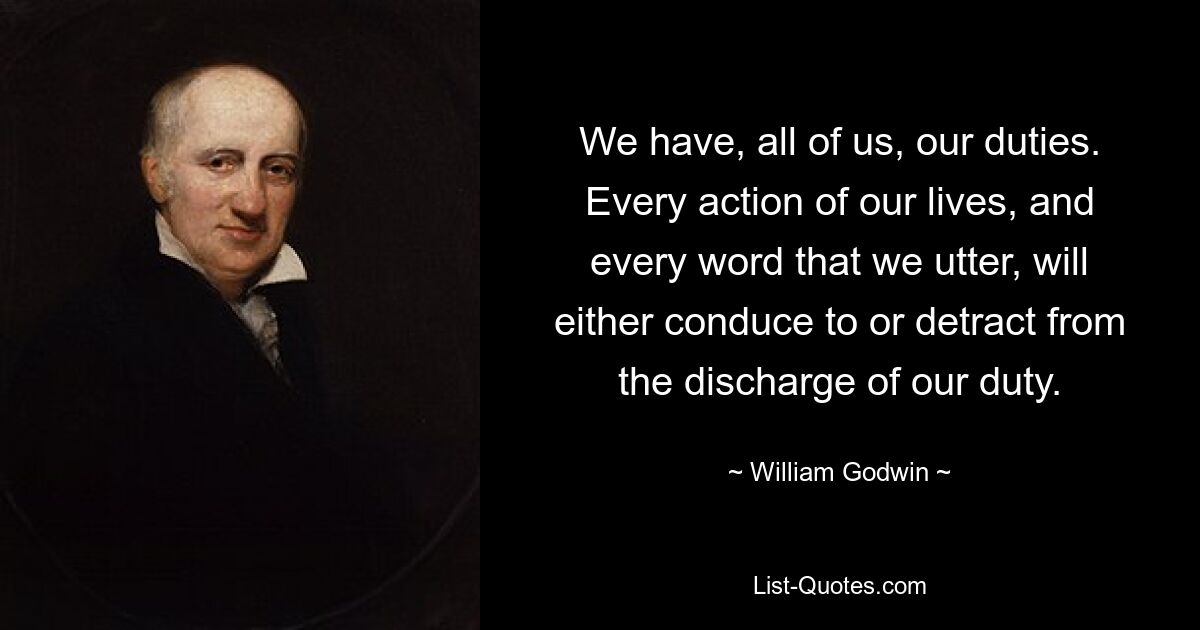 We have, all of us, our duties. Every action of our lives, and every word that we utter, will either conduce to or detract from the discharge of our duty. — © William Godwin