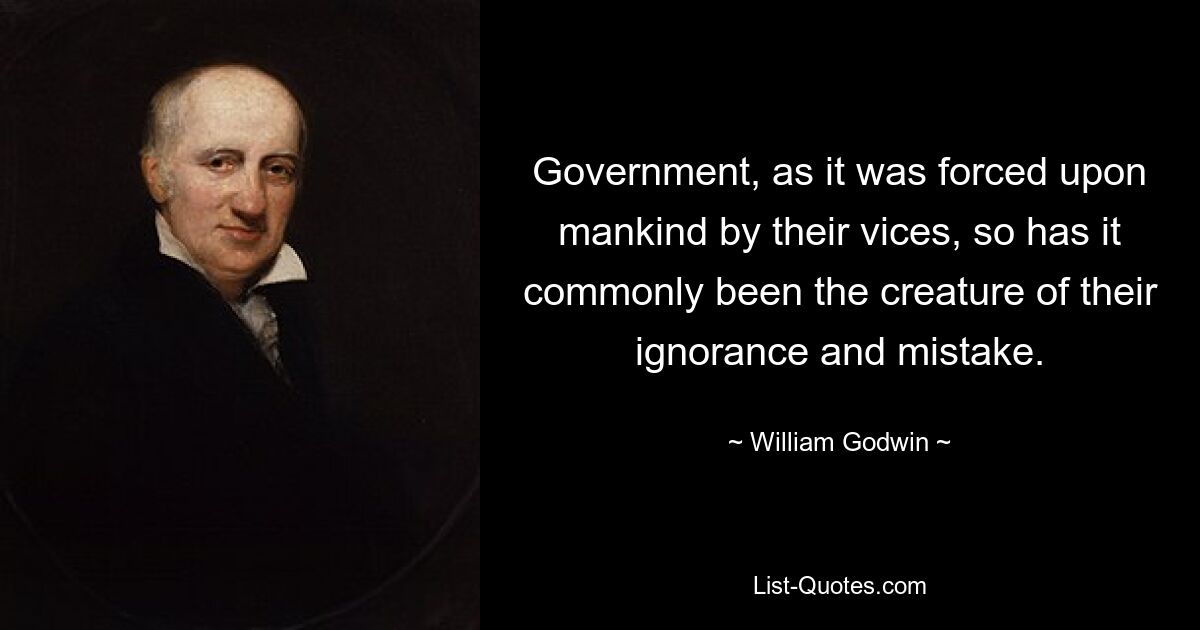 Government, as it was forced upon mankind by their vices, so has it commonly been the creature of their ignorance and mistake. — © William Godwin