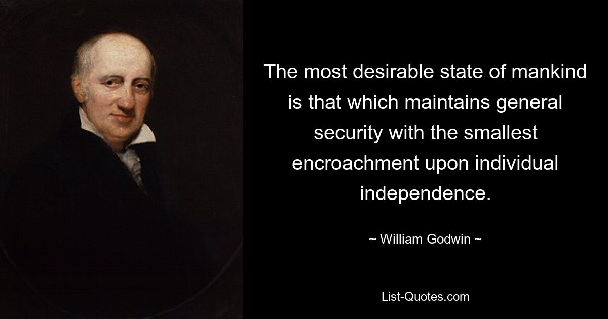 The most desirable state of mankind is that which maintains general security with the smallest encroachment upon individual independence. — © William Godwin