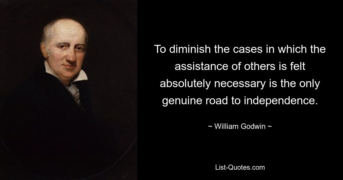 To diminish the cases in which the assistance of others is felt absolutely necessary is the only genuine road to independence. — © William Godwin