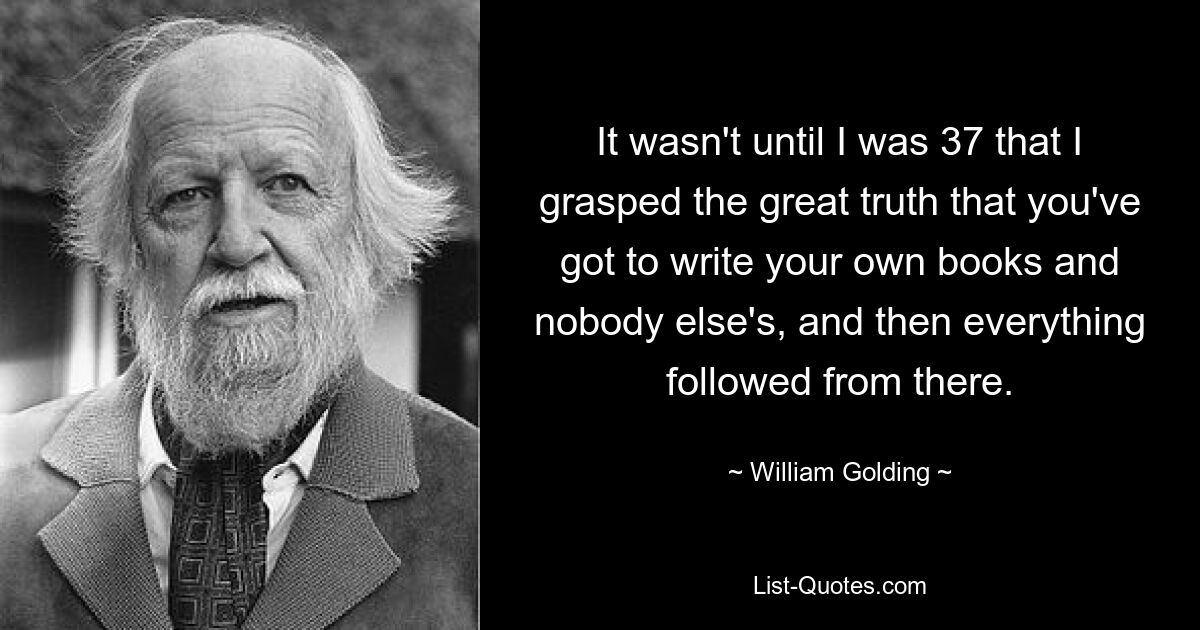 It wasn't until I was 37 that I grasped the great truth that you've got to write your own books and nobody else's, and then everything followed from there. — © William Golding