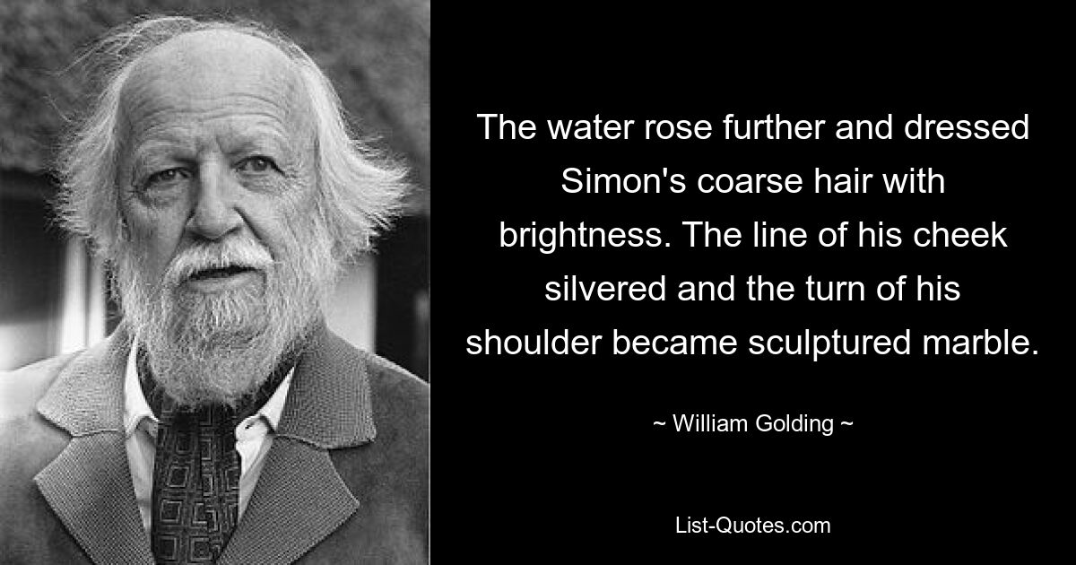 The water rose further and dressed Simon's coarse hair with brightness. The line of his cheek silvered and the turn of his shoulder became sculptured marble. — © William Golding