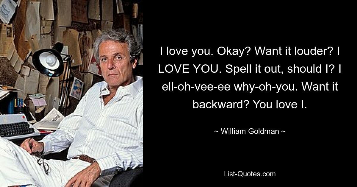 I love you. Okay? Want it louder? I LOVE YOU. Spell it out, should I? I ell-oh-vee-ee why-oh-you. Want it backward? You love I. — © William Goldman