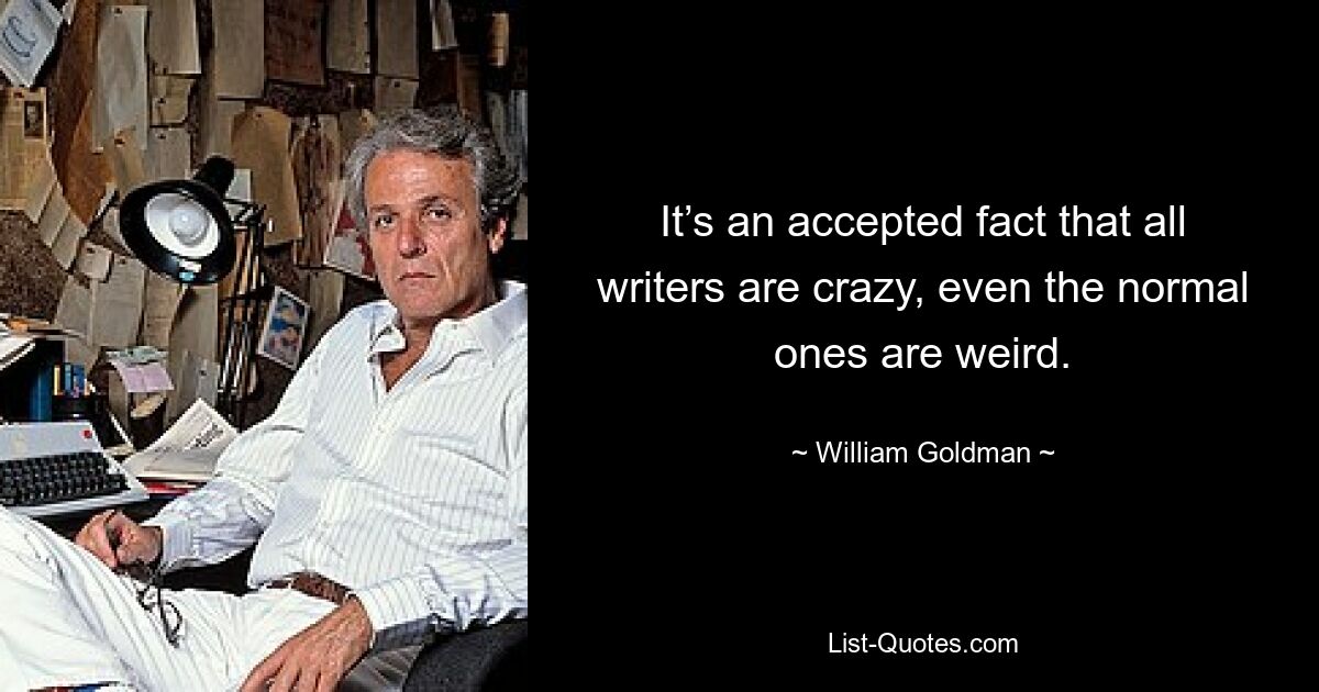 It’s an accepted fact that all writers are crazy, even the normal ones are weird. — © William Goldman