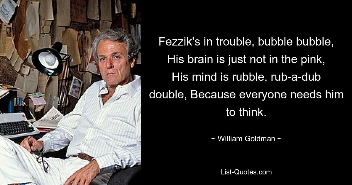 Fezzik's in trouble, bubble bubble, His brain is just not in the pink, His mind is rubble, rub-a-dub double, Because everyone needs him to think. — © William Goldman