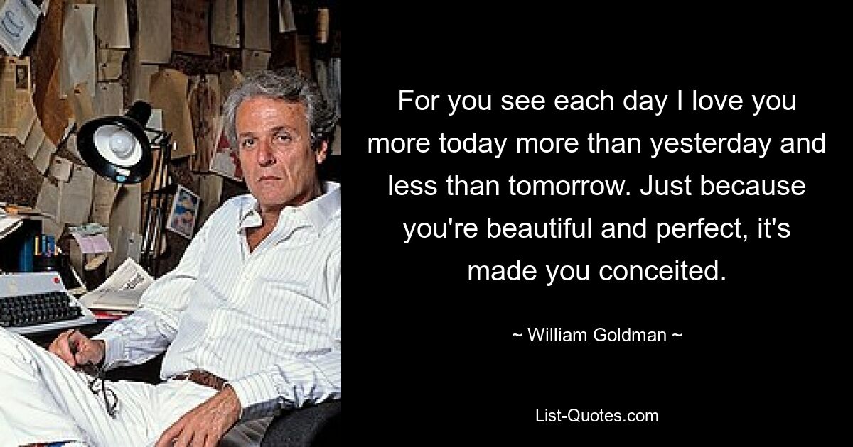 For you see each day I love you more today more than yesterday and less than tomorrow. Just because you're beautiful and perfect, it's made you conceited. — © William Goldman