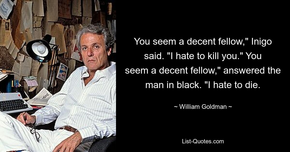 You seem a decent fellow," Inigo said. "I hate to kill you." You seem a decent fellow," answered the man in black. "I hate to die. — © William Goldman