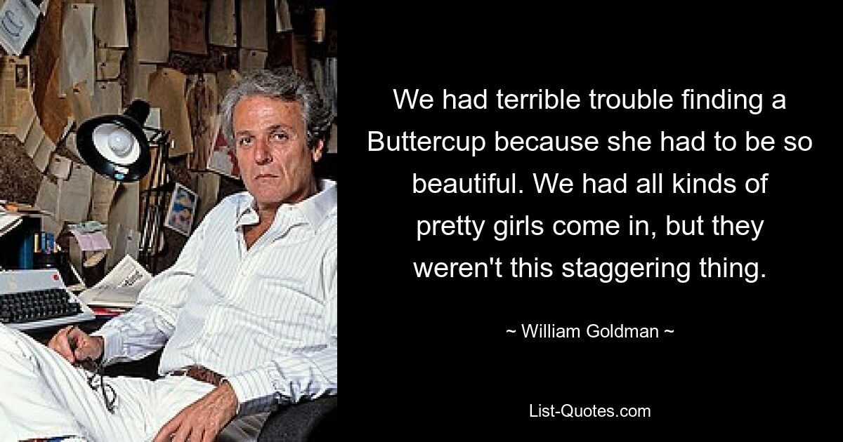 We had terrible trouble finding a Buttercup because she had to be so beautiful. We had all kinds of pretty girls come in, but they weren't this staggering thing. — © William Goldman