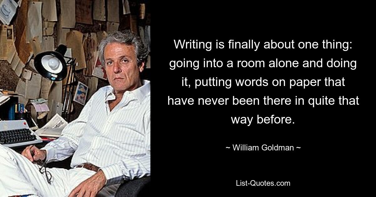 Writing is finally about one thing: going into a room alone and doing it, putting words on paper that have never been there in quite that way before. — © William Goldman