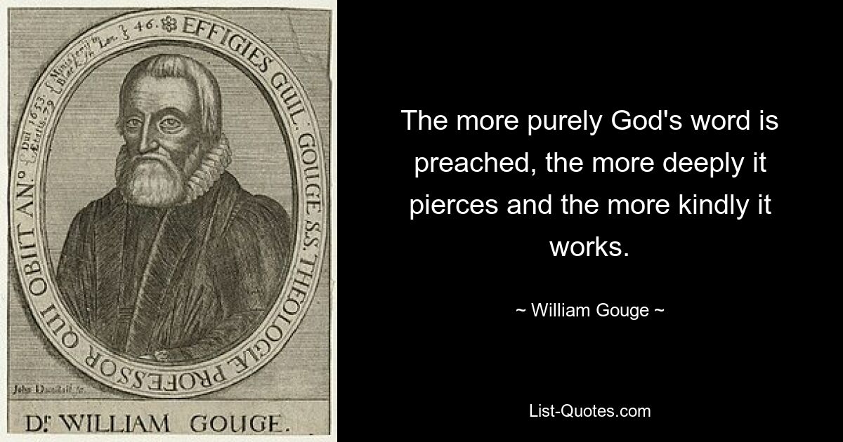 The more purely God's word is preached, the more deeply it pierces and the more kindly it works. — © William Gouge