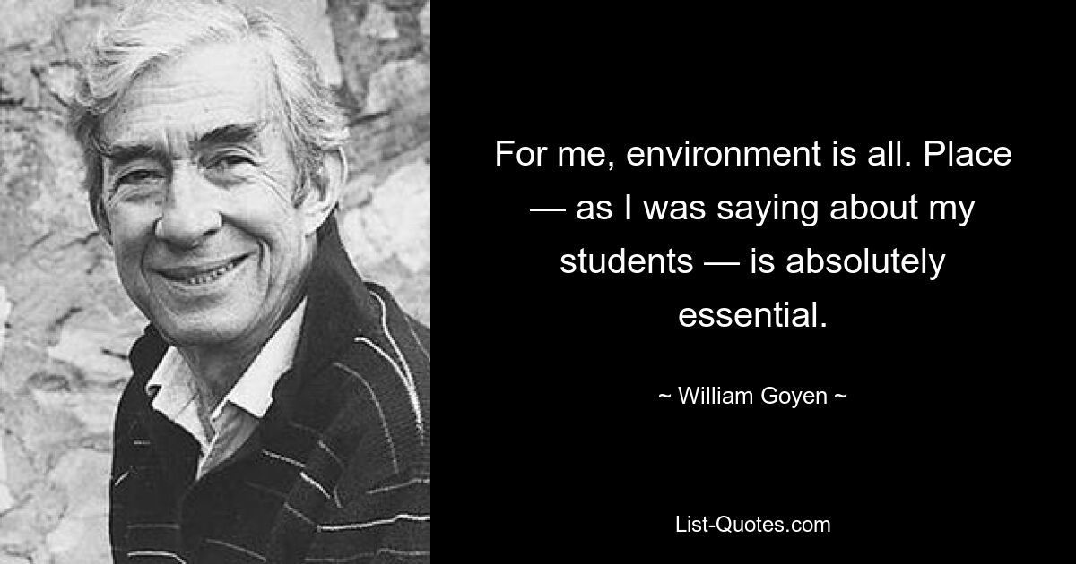 For me, environment is all. Place — as I was saying about my students — is absolutely essential. — © William Goyen