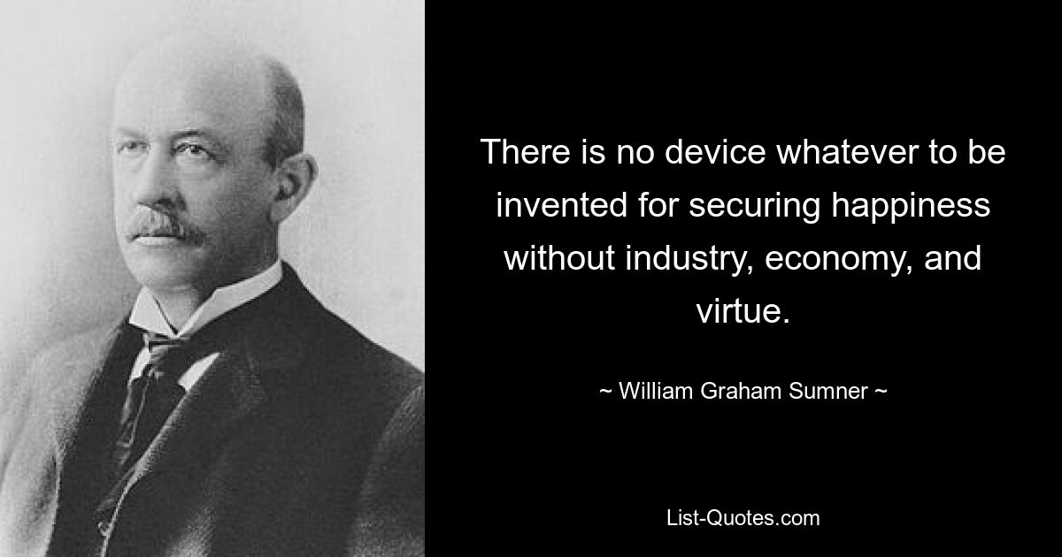 There is no device whatever to be invented for securing happiness without industry, economy, and virtue. — © William Graham Sumner