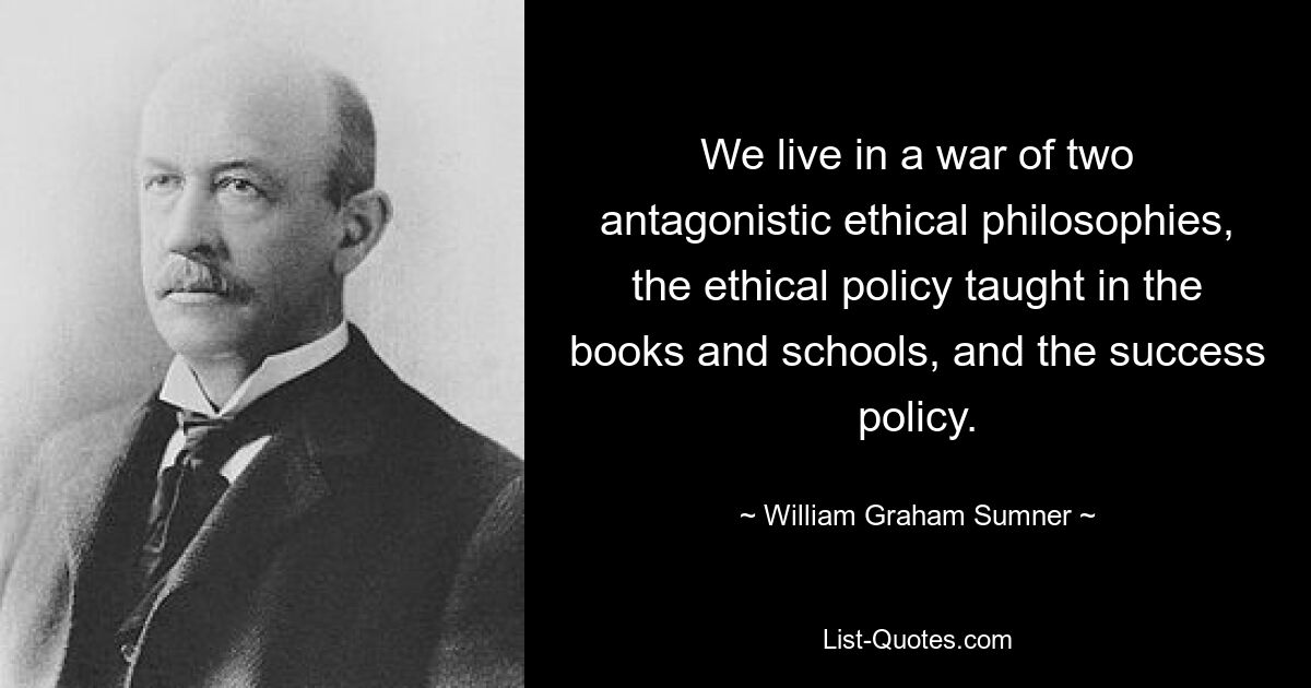 We live in a war of two antagonistic ethical philosophies, the ethical policy taught in the books and schools, and the success policy. — © William Graham Sumner