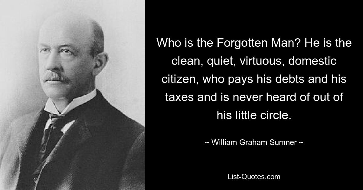 Who is the Forgotten Man? He is the clean, quiet, virtuous, domestic citizen, who pays his debts and his taxes and is never heard of out of his little circle. — © William Graham Sumner