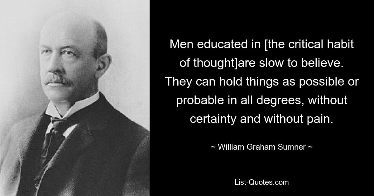 Men educated in [the critical habit of thought]are slow to believe. They can hold things as possible or probable in all degrees, without certainty and without pain. — © William Graham Sumner