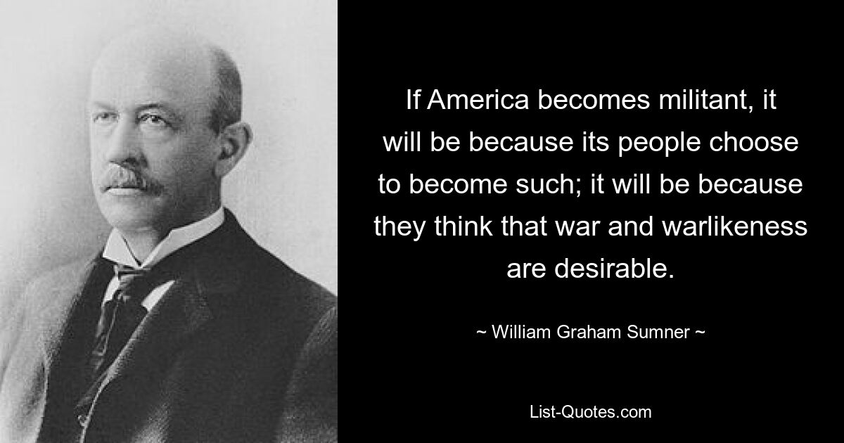 If America becomes militant, it will be because its people choose to become such; it will be because they think that war and warlikeness are desirable. — © William Graham Sumner