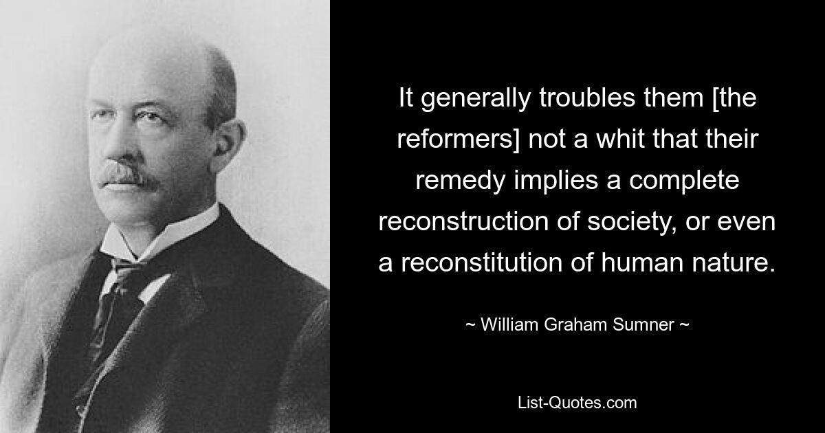 It generally troubles them [the reformers] not a whit that their remedy implies a complete reconstruction of society, or even a reconstitution of human nature. — © William Graham Sumner