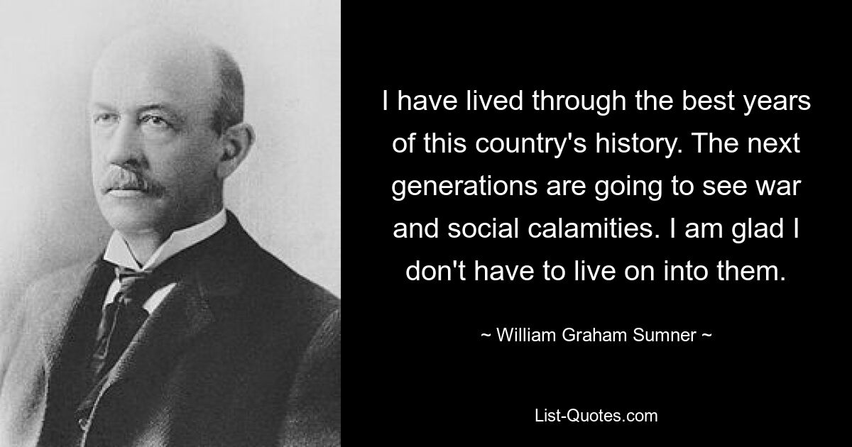 I have lived through the best years of this country's history. The next generations are going to see war and social calamities. I am glad I don't have to live on into them. — © William Graham Sumner