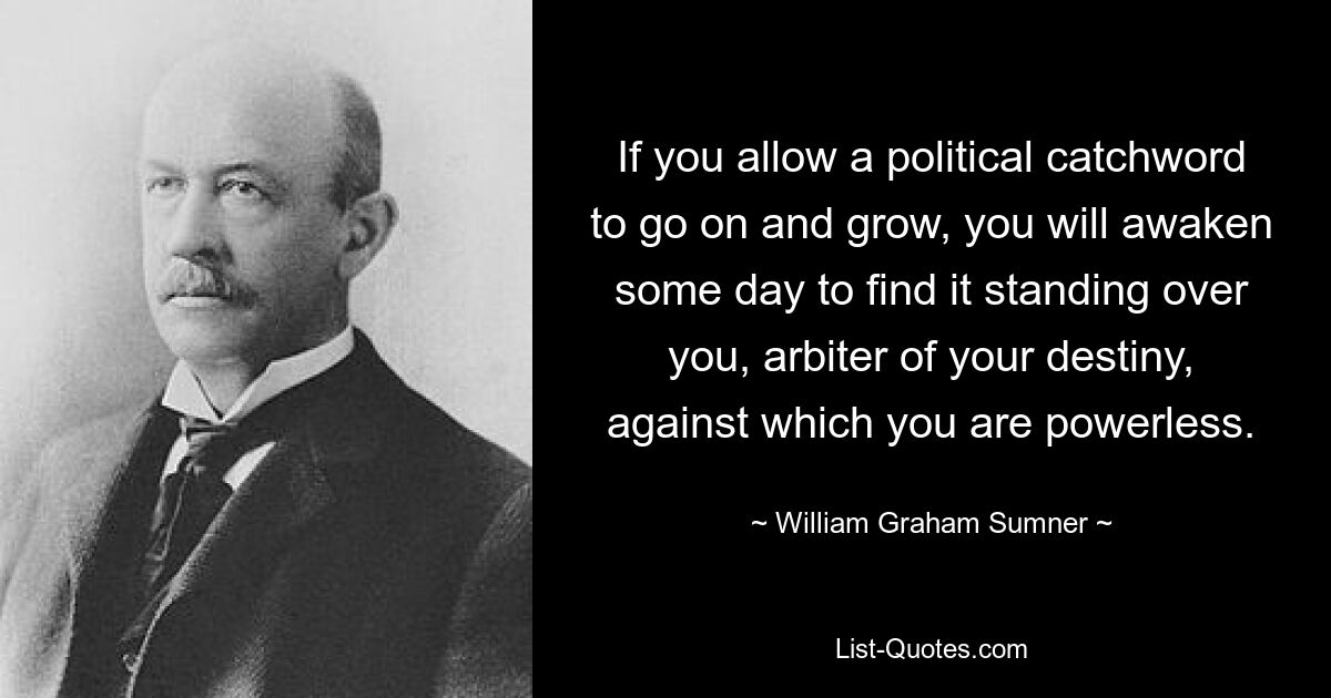 If you allow a political catchword to go on and grow, you will awaken some day to find it standing over you, arbiter of your destiny, against which you are powerless. — © William Graham Sumner