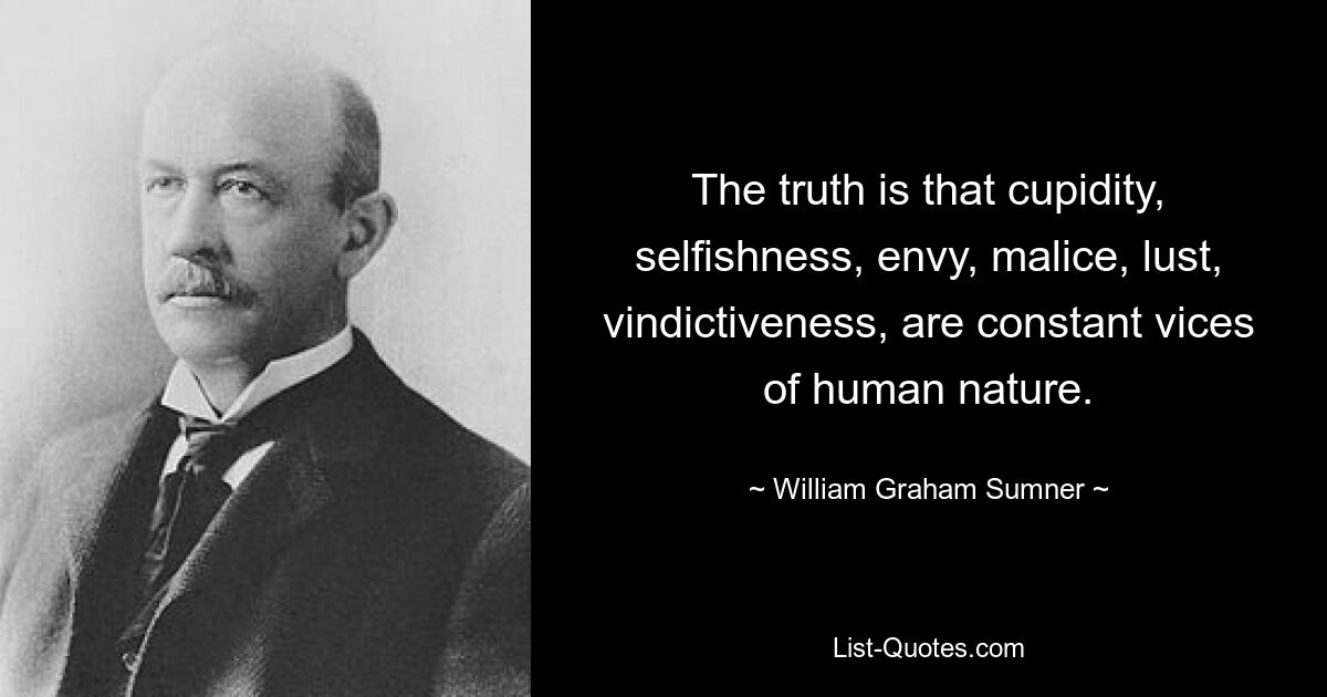 The truth is that cupidity, selfishness, envy, malice, lust, vindictiveness, are constant vices of human nature. — © William Graham Sumner