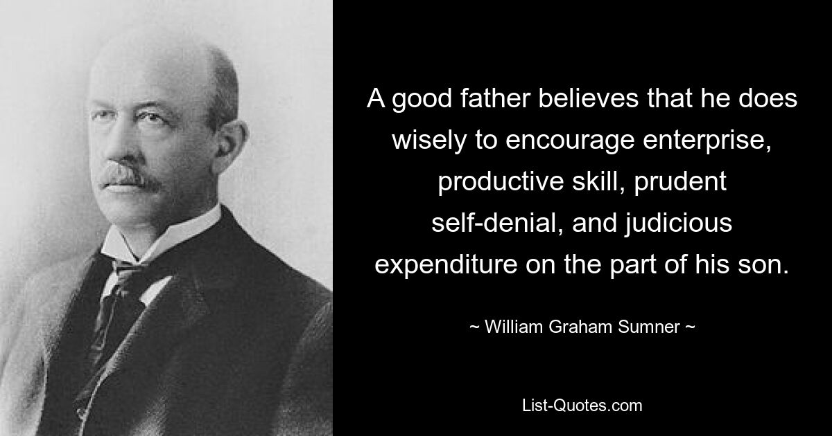 A good father believes that he does wisely to encourage enterprise, productive skill, prudent self-denial, and judicious expenditure on the part of his son. — © William Graham Sumner