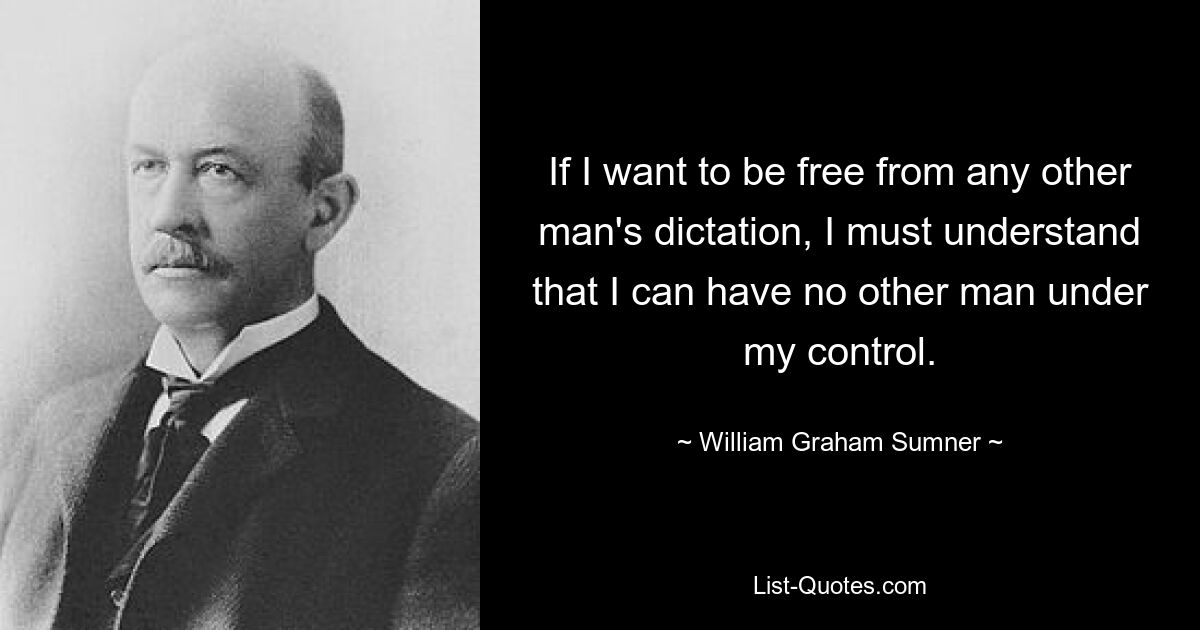 If I want to be free from any other man's dictation, I must understand that I can have no other man under my control. — © William Graham Sumner