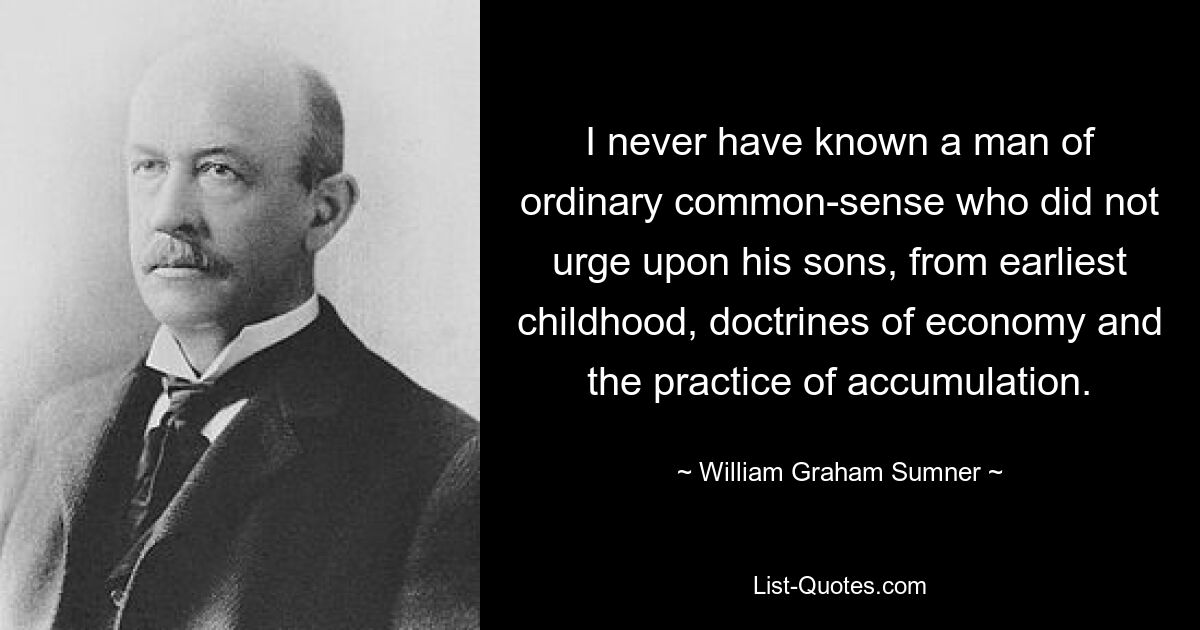 I never have known a man of ordinary common-sense who did not urge upon his sons, from earliest childhood, doctrines of economy and the practice of accumulation. — © William Graham Sumner