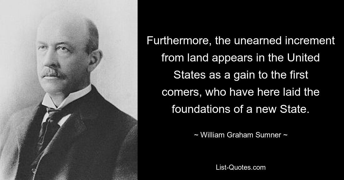 Furthermore, the unearned increment from land appears in the United States as a gain to the first comers, who have here laid the foundations of a new State. — © William Graham Sumner