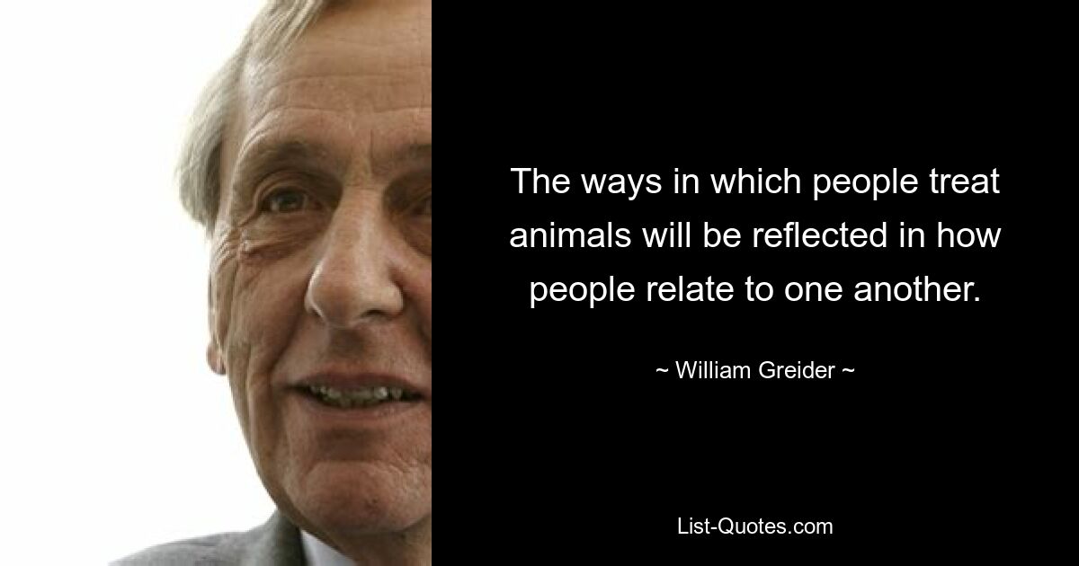 The ways in which people treat animals will be reflected in how people relate to one another. — © William Greider